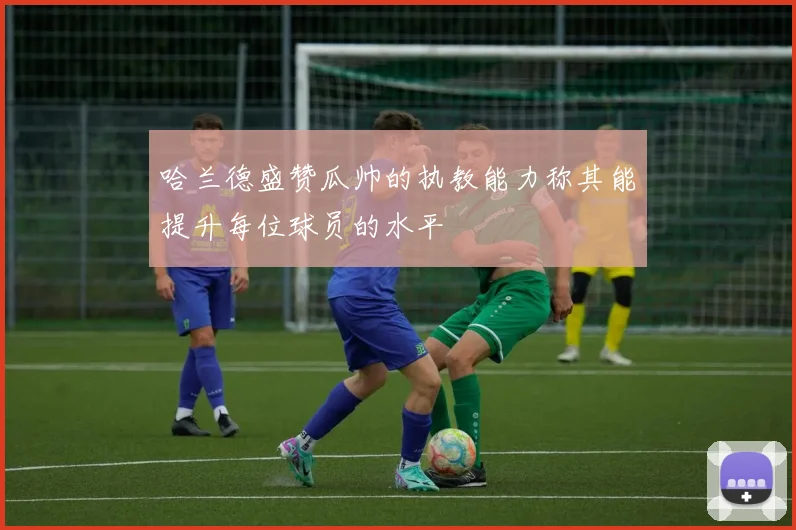 哈兰德盛赞瓜帅的执教能力称其能提升每位球员的水平