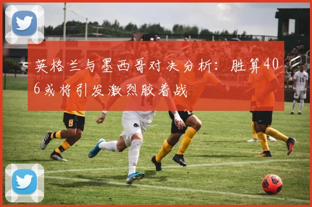 英格兰与墨西哥对决分析：胜算406或将引发激烈胶着战