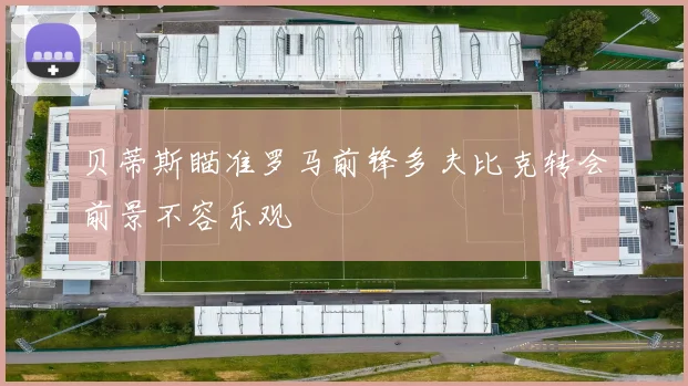 贝蒂斯瞄准罗马前锋多夫比克转会前景不容乐观
