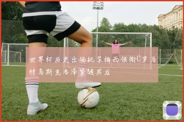 世界杯历史出场纪录梅西领衔C罗马特乌斯克洛泽紧随其后
