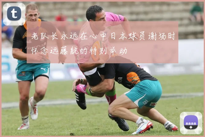 老队长永远在心中日本球员谢场时怀念远藤航的特别举动