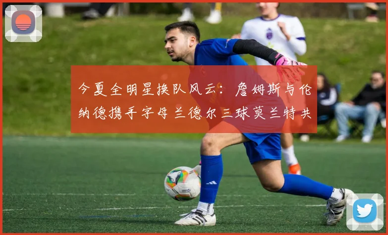 今夏全明星换队风云：詹姆斯与伦纳德携手字母兰德尔三球莫兰特共创辉煌