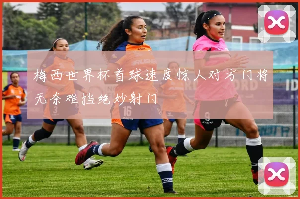 梅西世界杯首球速度惊人对方门将无奈难挡绝妙射门