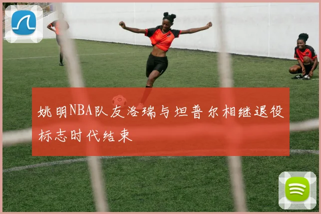 姚明NBA队友洛瑞与坦普尔相继退役标志时代结束