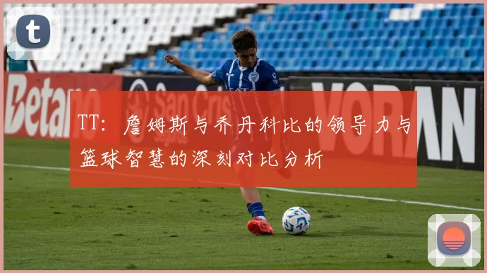 TT：詹姆斯与乔丹科比的领导力与篮球智慧的深刻对比分析