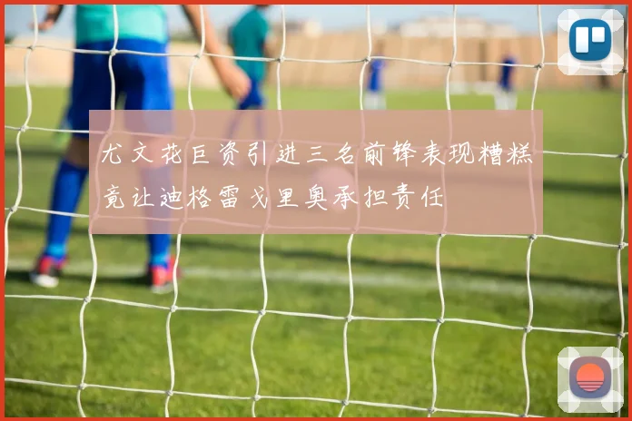 尤文花巨资引进三名前锋表现糟糕竟让迪格雷戈里奥承担责任