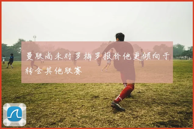 曼联尚未对罗梅罗报价他更倾向于转会其他联赛