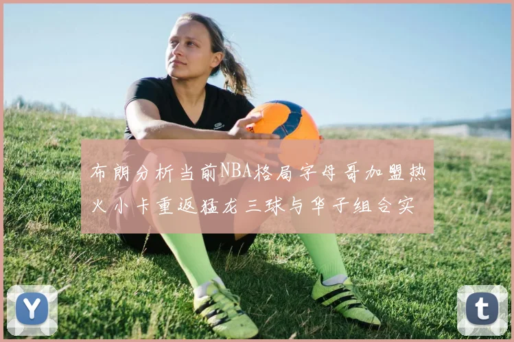 布朗分析当前NBA格局字母哥加盟热火小卡重返猛龙三球与华子组合实力强劲