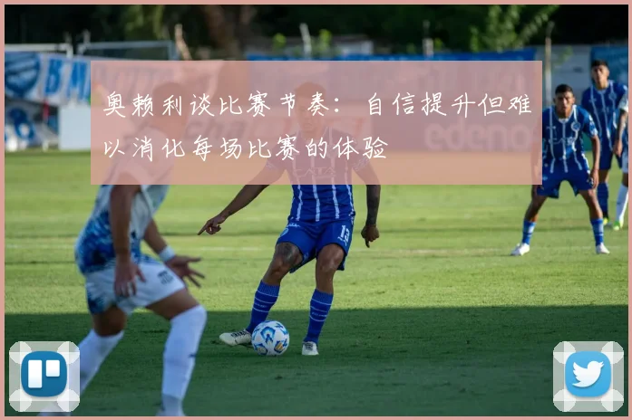 奥赖利谈比赛节奏：自信提升但难以消化每场比赛的体验
