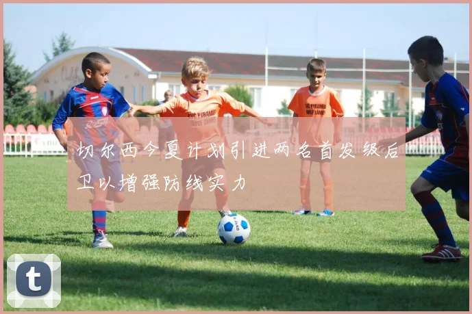 切尔西今夏计划引进两名首发级后卫以增强防线实力