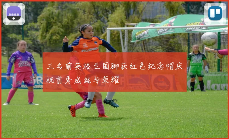 三名前英格兰国脚获红色纪念帽庆祝首秀成就与荣耀