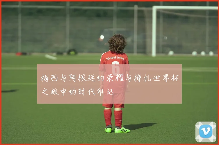 梅西与阿根廷的荣耀与挣扎世界杯之旅中的时代印记